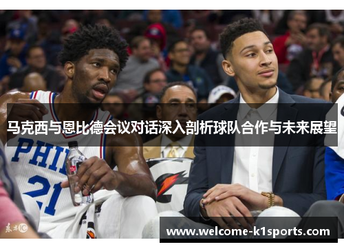 马克西与恩比德会议对话深入剖析球队合作与未来展望
